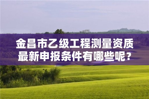 金昌市乙级工程测量资质最新申报条件有哪些呢？