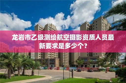 龙岩市乙级测绘航空摄影资质人员最新要求是多少个？