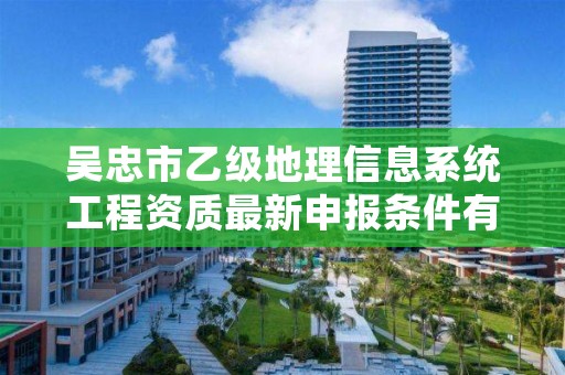 吴忠市乙级地理信息系统工程资质最新申报条件有哪些呢？