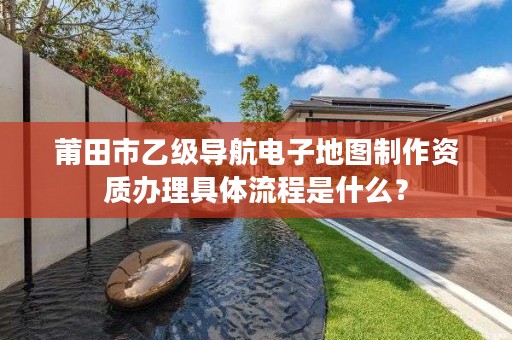 莆田市乙级导航电子地图制作资质办理具体流程是什么？