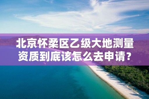 北京怀柔区乙级大地测量资质到底该怎么去申请？