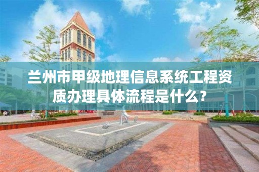 兰州市甲级地理信息系统工程资质办理具体流程是什么？