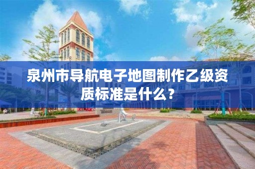 泉州市导航电子地图制作乙级资质标准是什么？