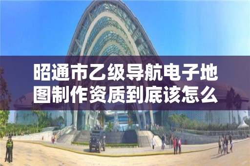 昭通市乙级导航电子地图制作资质到底该怎么去申请？