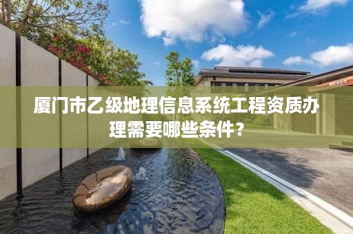 厦门市乙级地理信息系统工程资质办理需要哪些条件？