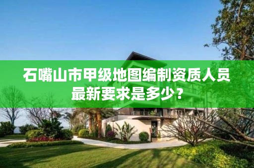 石嘴山市甲级地图编制资质人员最新要求是多少？