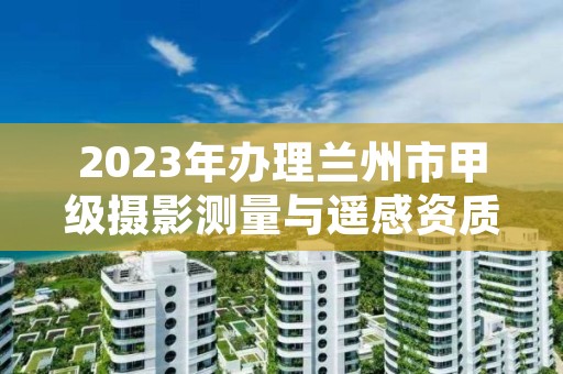 2023年办理兰州市甲级摄影测量与遥感资质的好处有哪些呢？