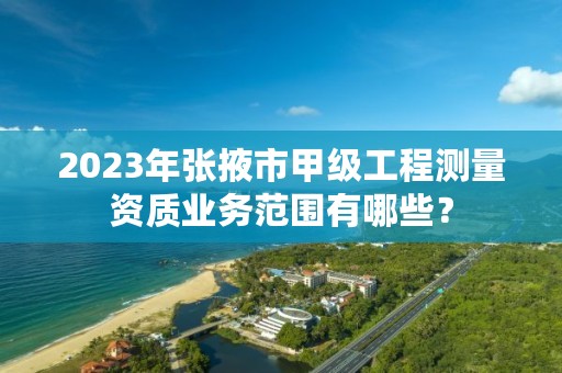 2023年张掖市甲级工程测量资质业务范围有哪些？