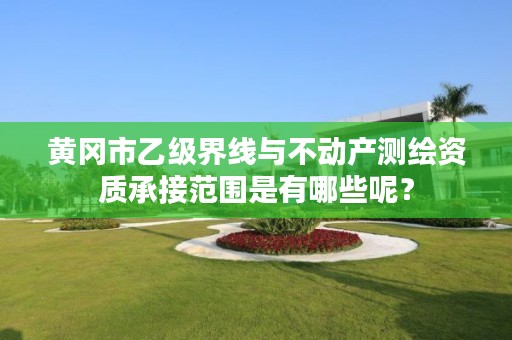 黄冈市乙级界线与不动产测绘资质承接范围是有哪些呢？