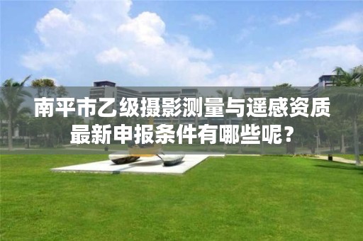 南平市乙级摄影测量与遥感资质最新申报条件有哪些呢？