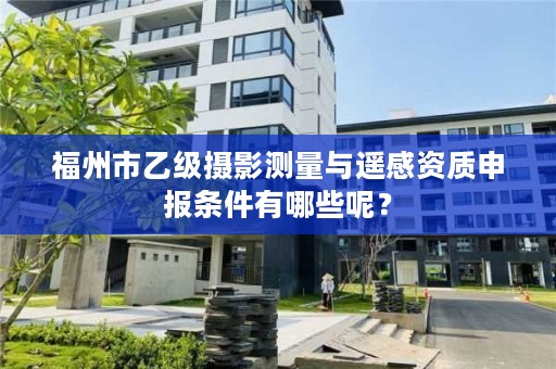 福州市乙级摄影测量与遥感资质申报条件有哪些呢？