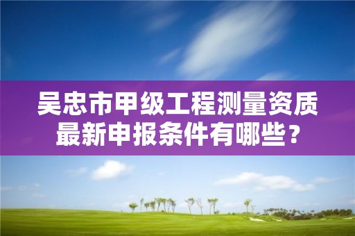 吴忠市甲级工程测量资质最新申报条件有哪些？