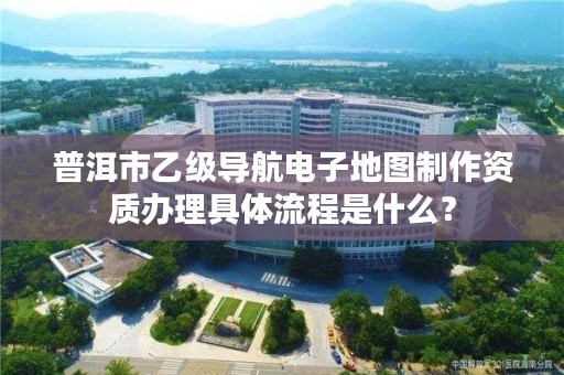 普洱市乙级导航电子地图制作资质办理具体流程是什么？