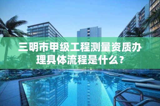 三明市甲级工程测量资质办理具体流程是什么？