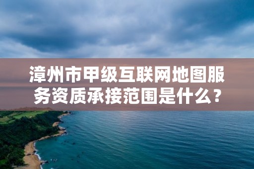 漳州市甲级互联网地图服务资质承接范围是什么？