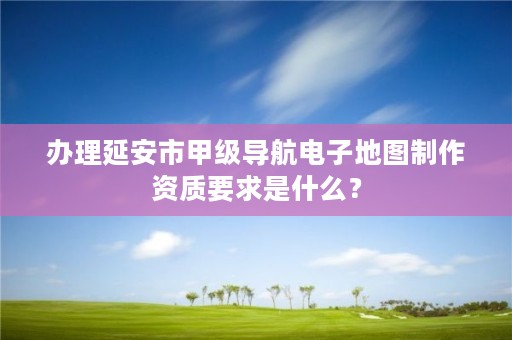 办理延安市甲级导航电子地图制作资质要求是什么？