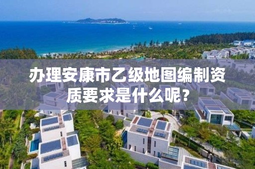 办理安康市乙级地图编制资质要求是什么呢？