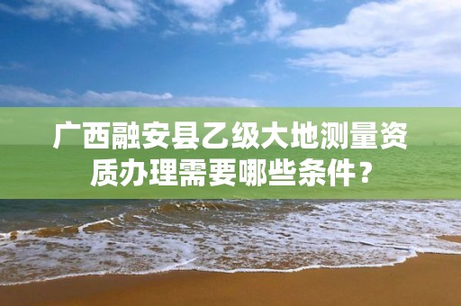 广西融安县乙级大地测量资质办理需要哪些条件？