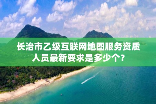 长治市乙级互联网地图服务资质人员最新要求是多少个？