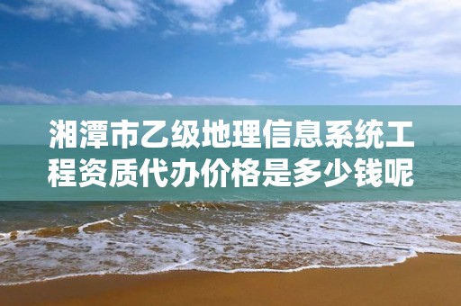 湘潭市乙级地理信息系统工程资质代办价格是多少钱呢？