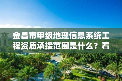 金昌市甲级地理信息系统工程资质承接范围是什么？看完你就知道了