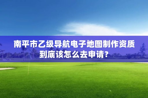 南平市乙级导航电子地图制作资质到底该怎么去申请？