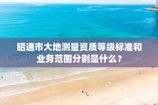 昭通市大地测量资质等级标准和业务范围分别是什么？