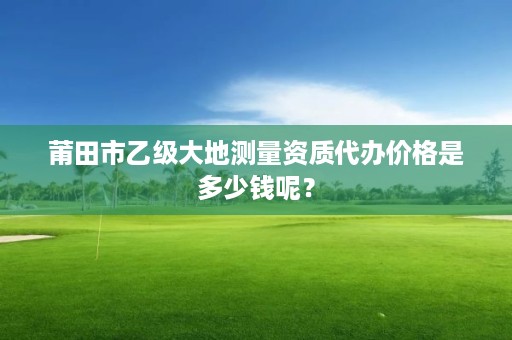 莆田市乙级大地测量资质代办价格是多少钱呢？