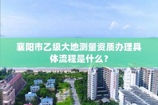 襄阳市乙级大地测量资质办理具体流程是什么？