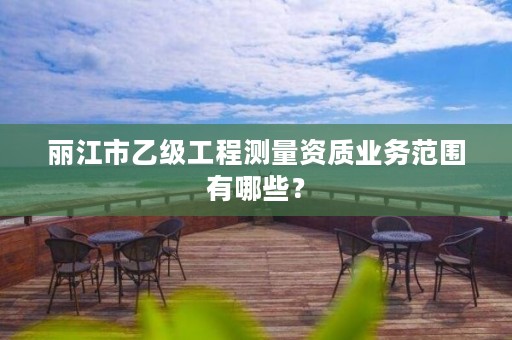 丽江市乙级工程测量资质业务范围有哪些？