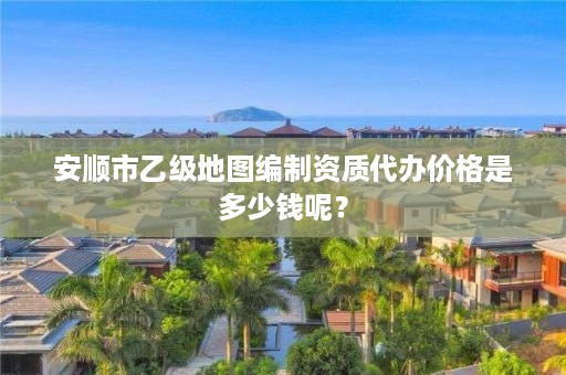 安顺市乙级地图编制资质代办价格是多少钱呢？