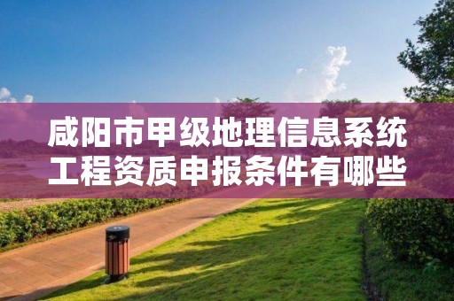 咸阳市甲级地理信息系统工程资质申报条件有哪些？建议收藏！