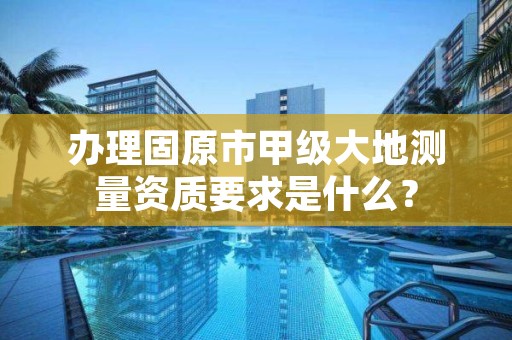 办理固原市甲级大地测量资质要求是什么？