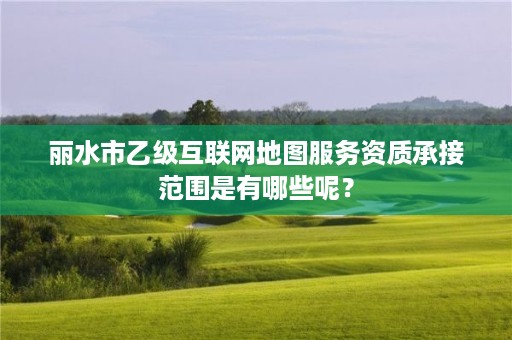 丽水市乙级互联网地图服务资质承接范围是有哪些呢？