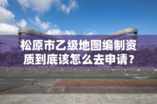 松原市乙级地图编制资质到底该怎么去申请？