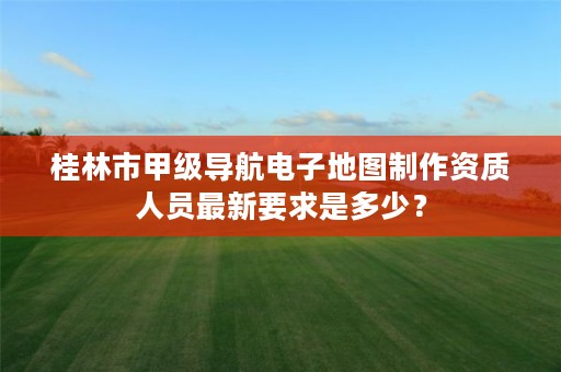 桂林市甲级导航电子地图制作资质人员最新要求是多少？