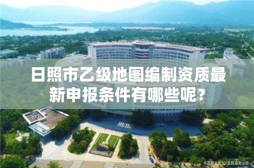 日照市乙级地图编制资质最新申报条件有哪些呢？