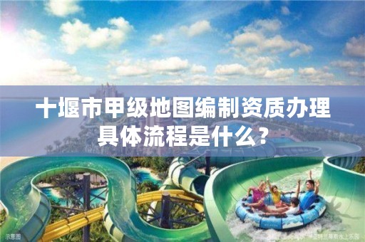 十堰市甲级地图编制资质办理具体流程是什么？