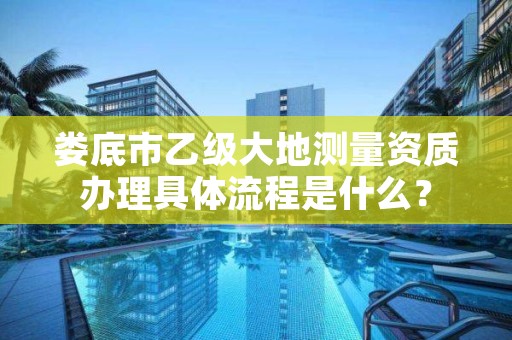 娄底市乙级大地测量资质办理具体流程是什么？