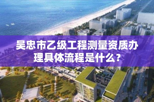 吴忠市乙级工程测量资质办理具体流程是什么？