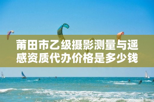 莆田市乙级摄影测量与遥感资质代办价格是多少钱呢？