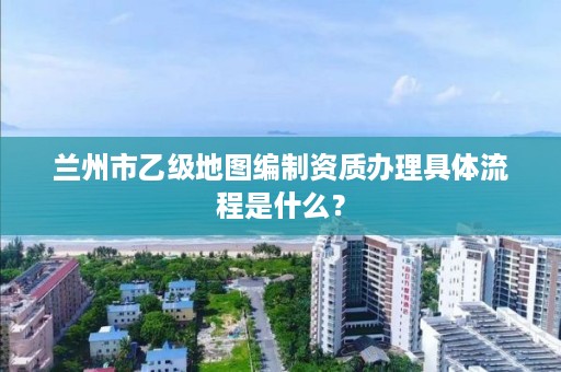 兰州市乙级地图编制资质办理具体流程是什么？