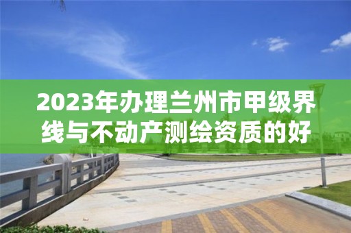 2023年办理兰州市甲级界线与不动产测绘资质的好处有哪些呢？