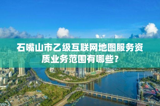 石嘴山市乙级互联网地图服务资质业务范围有哪些？