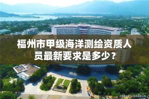 福州市甲级海洋测绘资质人员最新要求是多少？