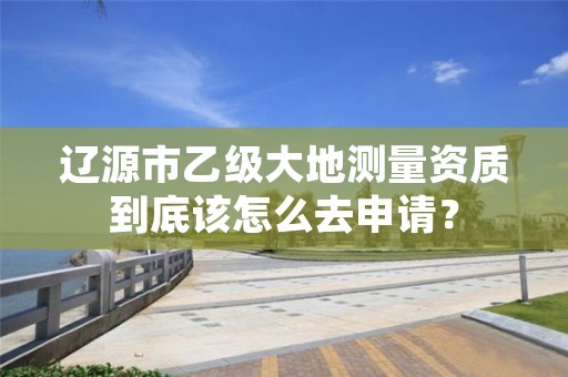 辽源市乙级大地测量资质到底该怎么去申请？