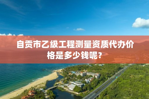 自贡市乙级工程测量资质代办价格是多少钱呢？