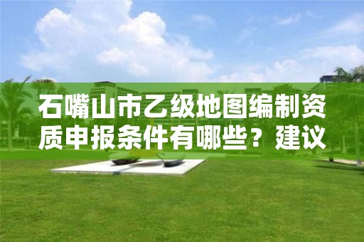 石嘴山市乙级地图编制资质申报条件有哪些？建议收藏！