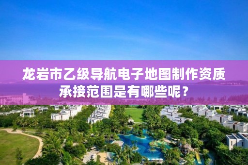 龙岩市乙级导航电子地图制作资质承接范围是有哪些呢？