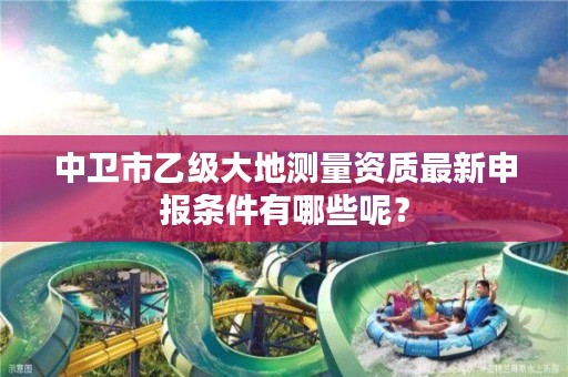 中卫市乙级大地测量资质最新申报条件有哪些呢？